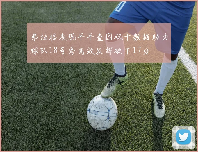 弗拉格表现平平奎因双十数据助力球队18号秀高效发挥砍下17分