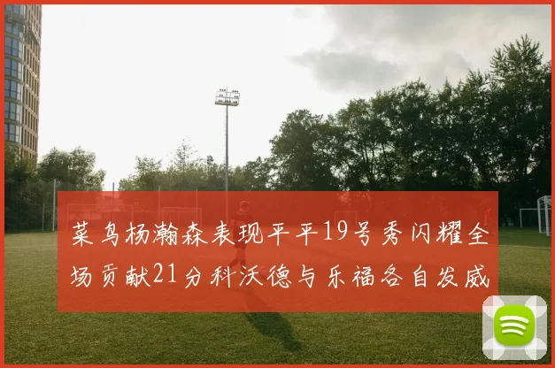菜鸟杨瀚森表现平平19号秀闪耀全场贡献21分科沃德与乐福各自发威