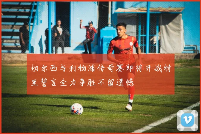 切尔西与利物浦传奇赛即将开战特里誓言全力争胜不留遗憾