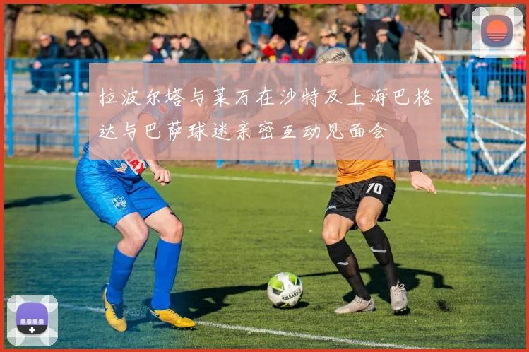 拉波尔塔与莱万在沙特及上海巴格达与巴萨球迷亲密互动见面会