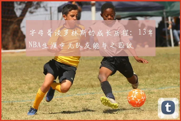 字母哥谈罗林斯的成长历程：13年NBA生涯中无队友能与之匹敌