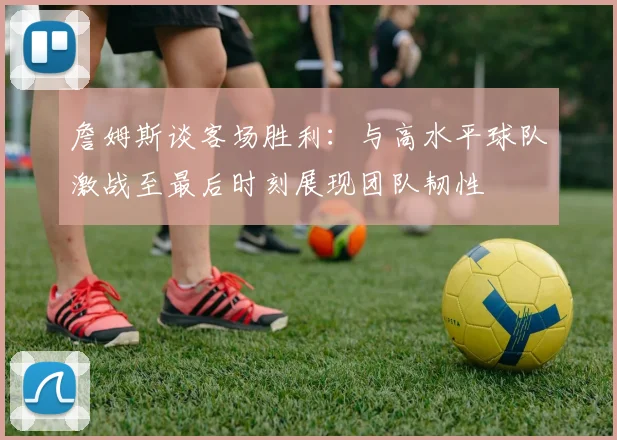 詹姆斯谈客场胜利：与高水平球队激战至最后时刻展现团队韧性