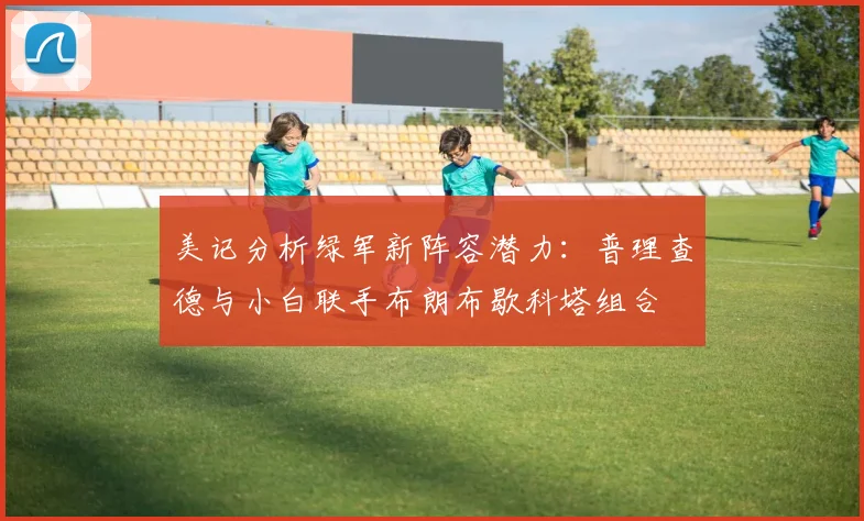 美记分析绿军新阵容潜力：普理查德与小白联手布朗布歇科塔组合