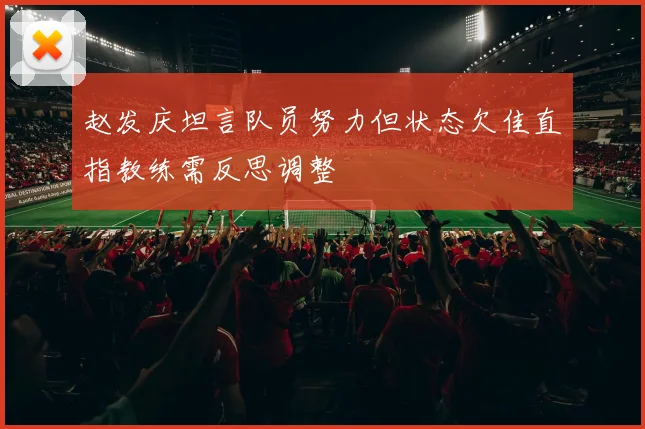 赵发庆坦言队员努力但状态欠佳直指教练需反思调整