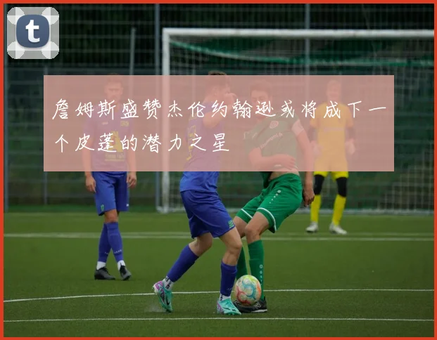 詹姆斯盛赞杰伦约翰逊或将成下一个皮蓬的潜力之星