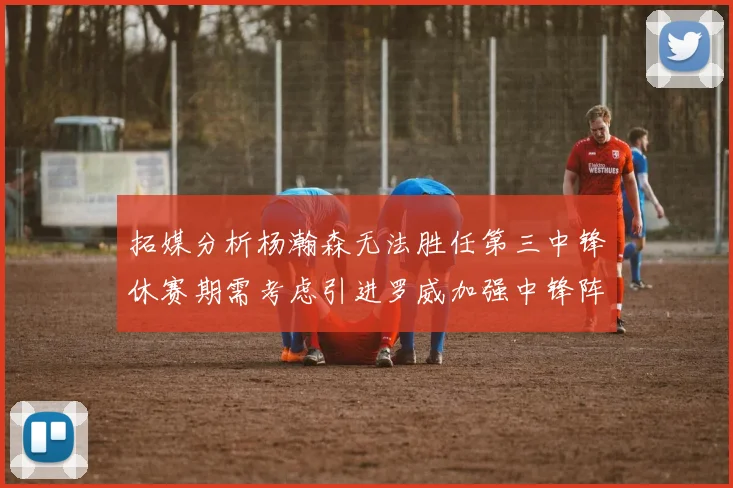 拓媒分析杨瀚森无法胜任第三中锋休赛期需考虑引进罗威加强中锋阵容