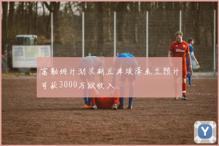 富勒姆计划买断丘库埃泽米兰预计可获3000万欧收入