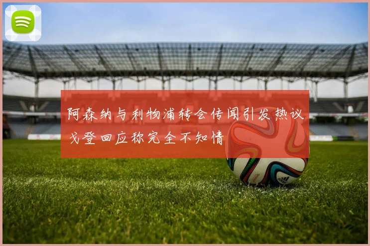 阿森纳与利物浦转会传闻引发热议戈登回应称完全不知情