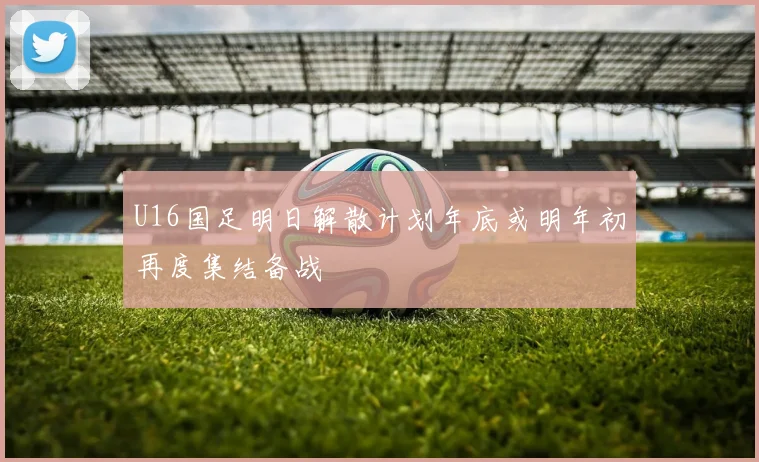 U16国足明日解散计划年底或明年初再度集结备战