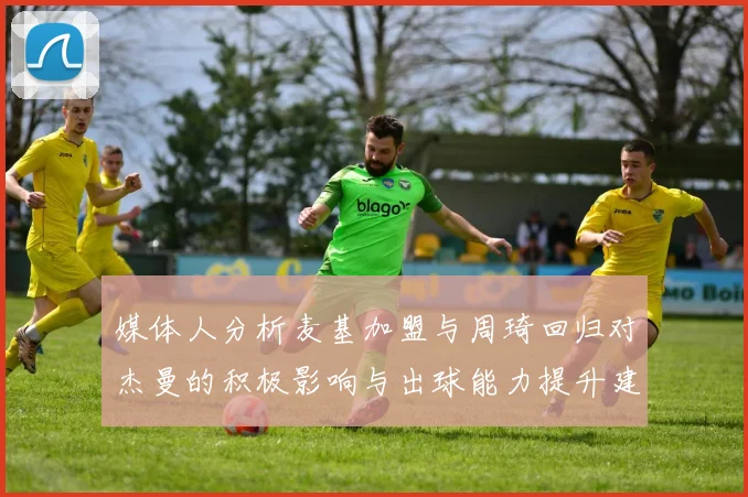 媒体人分析麦基加盟与周琦回归对杰曼的积极影响与出球能力提升建议