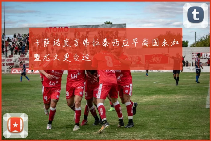 卡萨诺直言弗拉泰西应早离国米加盟尤文更合适