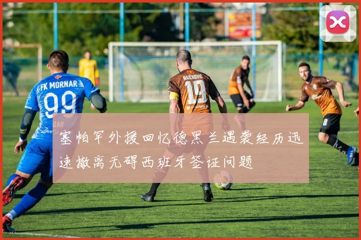 塞帕罕外援回忆德黑兰遇袭经历迅速撤离无碍西班牙签证问题