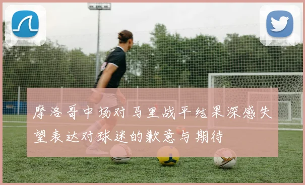摩洛哥中场对马里战平结果深感失望表达对球迷的歉意与期待