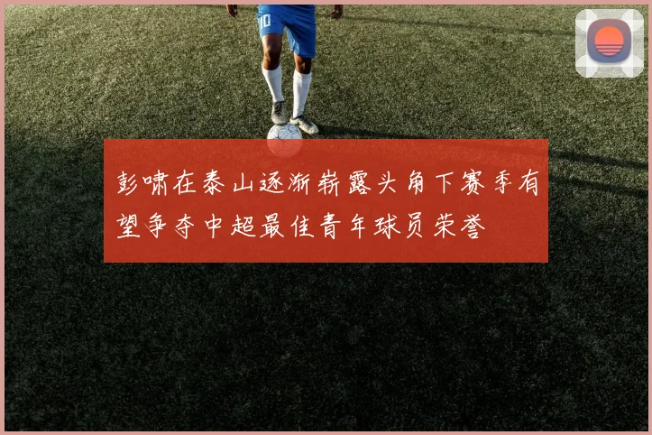 彭啸在泰山逐渐崭露头角下赛季有望争夺中超最佳青年球员荣誉