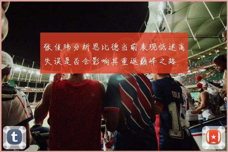 张佳玮分析恩比德当前表现低迷高失误是否会影响其重返巅峰之路