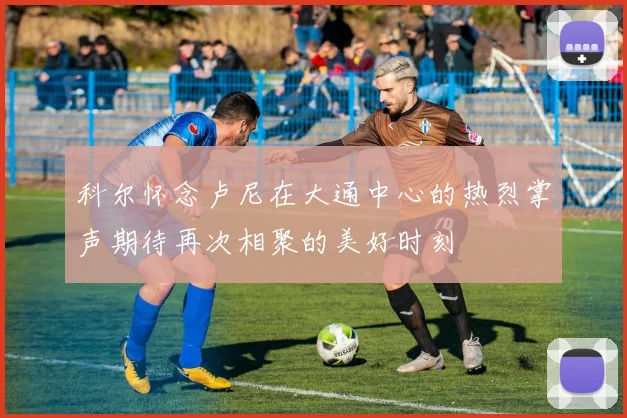 科尔怀念卢尼在大通中心的热烈掌声期待再次相聚的美好时刻