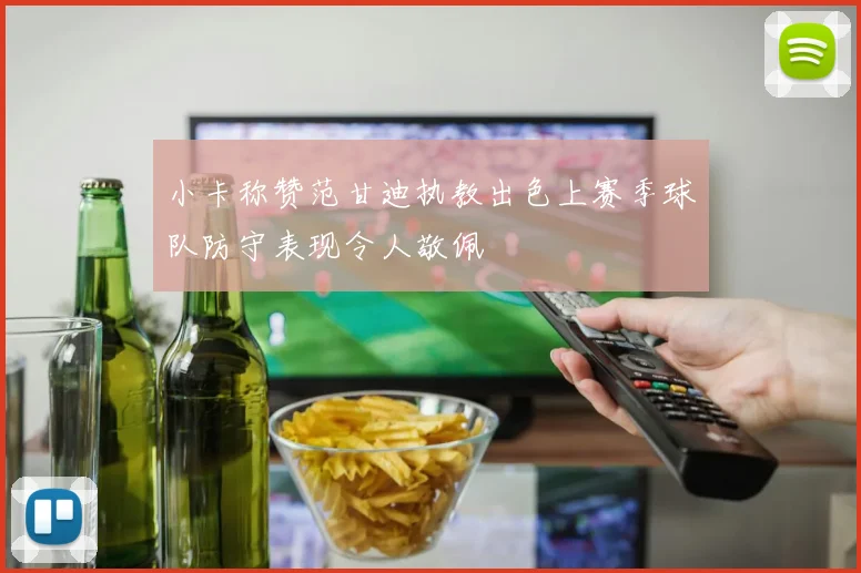 小卡称赞范甘迪执教出色上赛季球队防守表现令人敬佩
