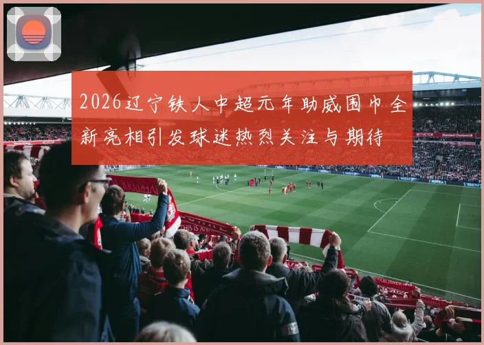 2026辽宁铁人中超元年助威围巾全新亮相引发球迷热烈关注与期待