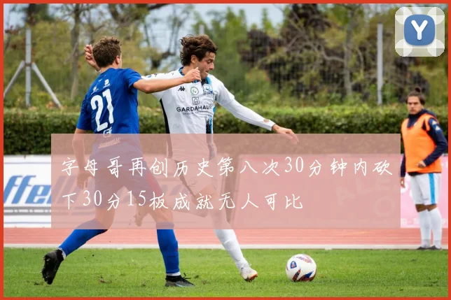 字母哥再创历史第八次30分钟内砍下30分15板成就无人可比