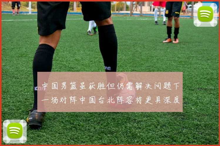 中国男篮虽获胜但仍需解决问题下一场对阵中国台北阵容将更具深度