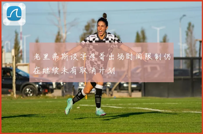 老里弗斯谈字母哥出场时间限制仍在继续未有取消计划