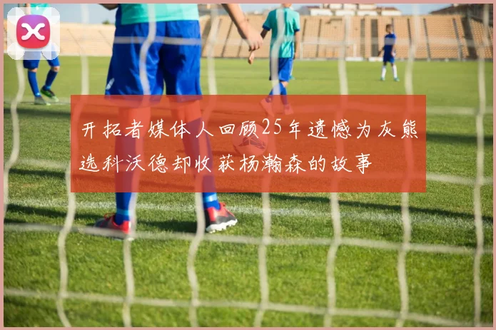 开拓者媒体人回顾25年遗憾为灰熊选科沃德却收获杨瀚森的故事