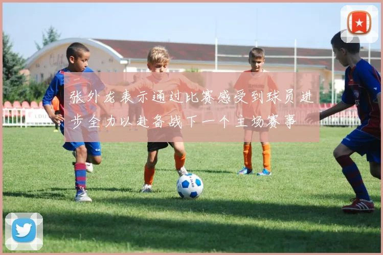 张外龙表示通过比赛感受到球员进步全力以赴备战下一个主场赛事