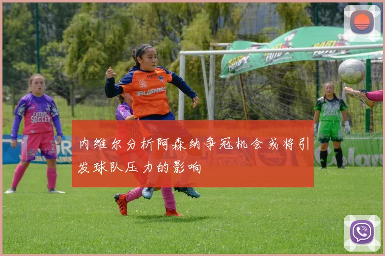 内维尔分析阿森纳争冠机会或将引发球队压力的影响