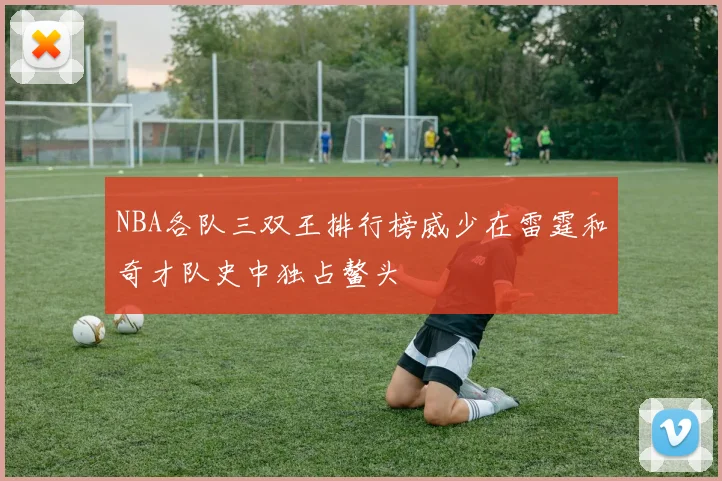 NBA各队三双王排行榜威少在雷霆和奇才队史中独占鳌头